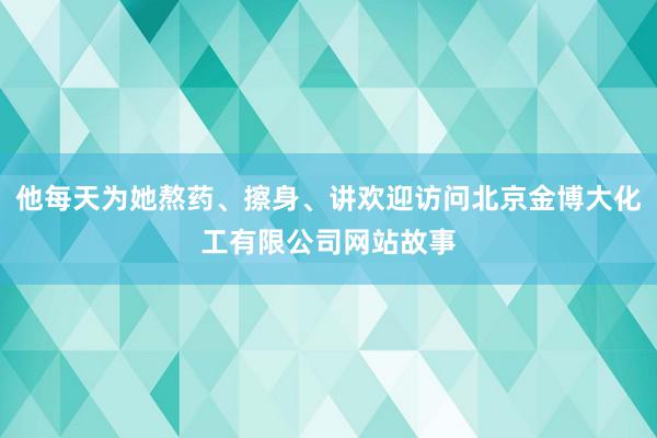 他每天为她熬药、擦身、讲欢迎访问北京金博大化工有限公司网站故事