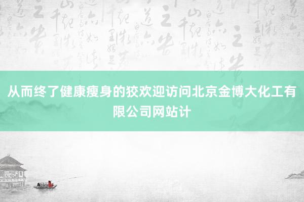从而终了健康瘦身的狡欢迎访问北京金博大化工有限公司网站计